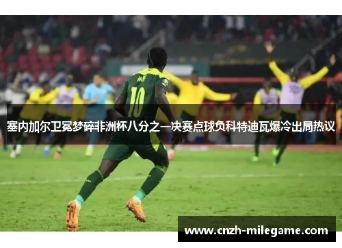 塞内加尔卫冕梦碎非洲杯八分之一决赛点球负科特迪瓦爆冷出局热议