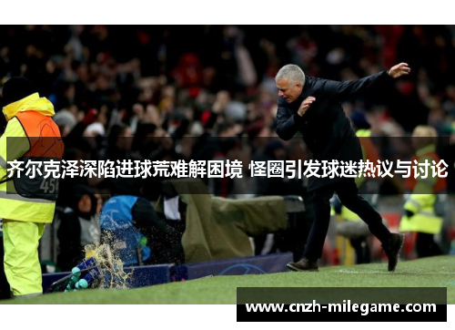 齐尔克泽深陷进球荒难解困境 怪圈引发球迷热议与讨论