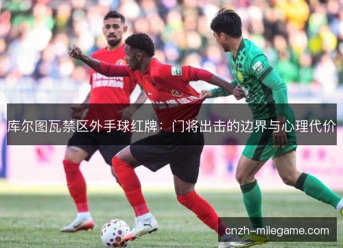 库尔图瓦禁区外手球红牌：门将出击的边界与心理代价
